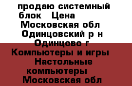 продаю системный блок › Цена ­ 5 000 - Московская обл., Одинцовский р-н, Одинцово г. Компьютеры и игры » Настольные компьютеры   . Московская обл.